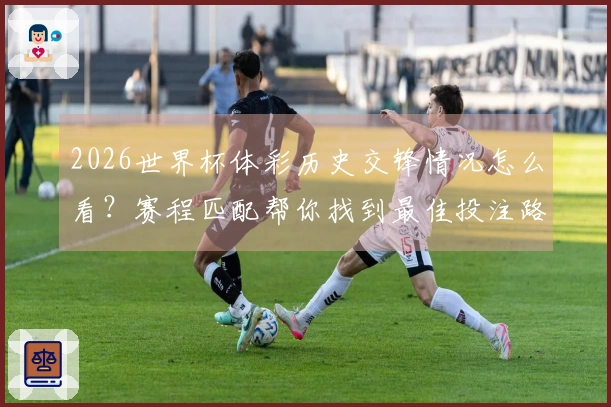 2026世界杯体彩历史交锋情况怎么看？赛程匹配帮你找到最佳投注路径