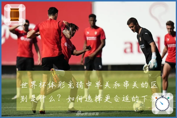 世界杯体彩竞猜中单关和串关的区别是什么？如何选择更合适的下注方式？